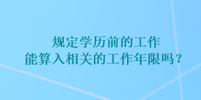 規(guī)定學(xué)歷前的工作能算入相關(guān)的工作年限嗎？