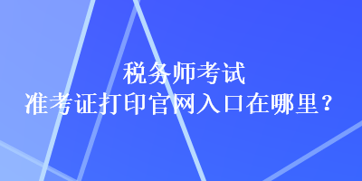 稅務(wù)師考試準(zhǔn)考證打印官網(wǎng)入口在哪里？