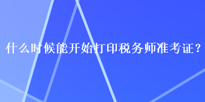 什么時候能開始打印稅務(wù)師準(zhǔn)考證？