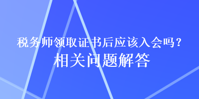 稅務(wù)師領(lǐng)取證書后應(yīng)該入會(huì)嗎？相關(guān)問題解答