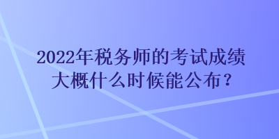 2022年稅務(wù)師的考試成績大概什么時候能公布？