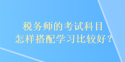 稅務(wù)師的考試科目怎樣搭配學(xué)習(xí)比較好？