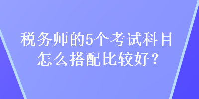 稅務(wù)師的5個(gè)考試科目怎么搭配比較好？