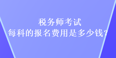 稅務(wù)師考試每科的報名費用是多少錢？