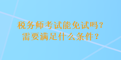 稅務(wù)師考試能免試嗎？需要滿足什么條件？