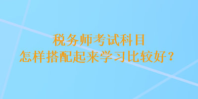 稅務(wù)師考試科目怎樣搭配起來(lái)學(xué)習(xí)比較好？