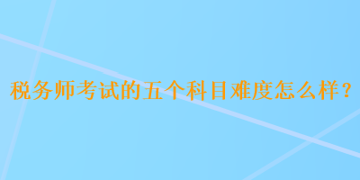 稅務(wù)師考試的五個(gè)科目難度怎么樣？