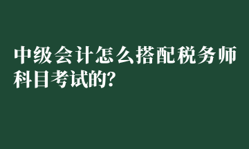 中級會計(jì)怎么搭配稅務(wù)師科目考試的？