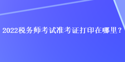 2022稅務(wù)師考試準(zhǔn)考證打印在哪里？