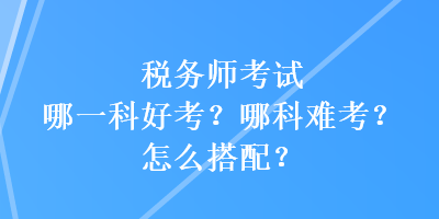 稅務師考試哪一科好考？哪科難考？怎么搭配？