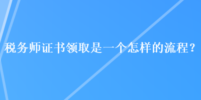 稅務(wù)師證書(shū)領(lǐng)取是一個(gè)怎樣的流程？