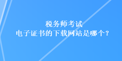 稅務(wù)師考試電子證書的下載網(wǎng)站是哪個？