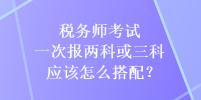 稅務師考試一次報兩科或三科應該怎么搭配？