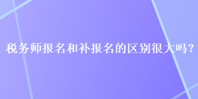 稅務師報名和補報名的區(qū)別很大嗎？