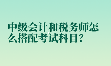 中級(jí)會(huì)計(jì)和稅務(wù)師怎么搭配考試科目？