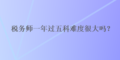 稅務(wù)師一年過(guò)五科難度很大嗎？