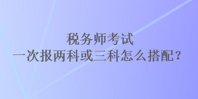 稅務(wù)師考試一次報(bào)兩科或三科怎么搭配？