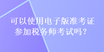 可以使用電子版準(zhǔn)考證參加稅務(wù)師考試嗎？