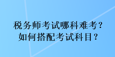 稅務(wù)師考試哪科難考？如何搭配考試科目？