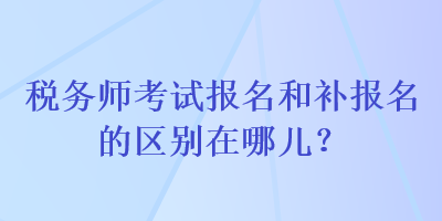 稅務(wù)師考試報名和補報名的區(qū)別在哪兒？