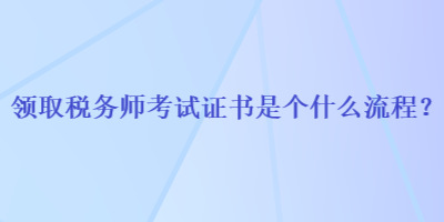 領(lǐng)取稅務(wù)師考試證書是個(gè)什么流程？