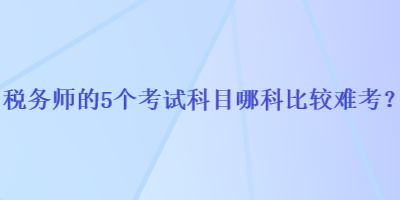 稅務(wù)師的5個(gè)考試科目哪科比較難考？