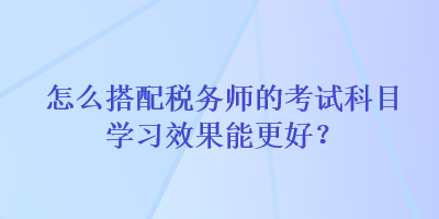 怎么搭配稅務師的考試科目學習效果能更好？