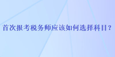 首次報考稅務(wù)師應(yīng)該如何選擇科目？