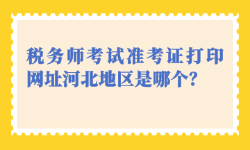 稅務(wù)師考試準(zhǔn)考證打印網(wǎng)址河北地區(qū)是哪個？