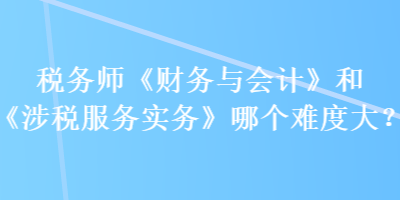 稅務師《財務與會計》和《涉稅服務實務》哪個難度大？