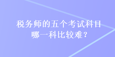 稅務(wù)師的五個(gè)考試科目哪一科比較難？