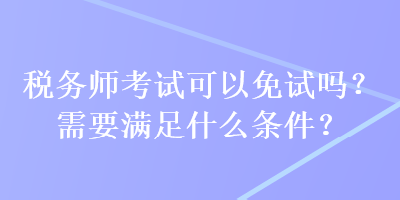 稅務(wù)師考試可以免試嗎？需要滿足什么條件？