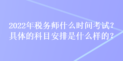 2022年稅務師什么時間考試？具體的科目安排是什么樣的？