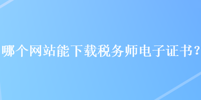 哪個網(wǎng)站能下載稅務(wù)師電子證書？