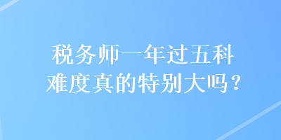 稅務(wù)師一年過(guò)五科難度真的特別大嗎？