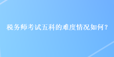 稅務(wù)師考試五科的難度情況如何？