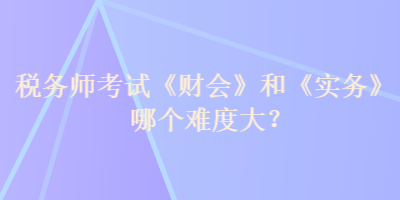 稅務(wù)師考試《財(cái)會(huì)》和《實(shí)務(wù)》哪個(gè)難度大？