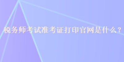 稅務(wù)師考試準(zhǔn)考證打印官網(wǎng)是什么？