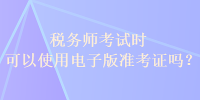 稅務(wù)師考試時(shí)可以使用電子版準(zhǔn)考證嗎？