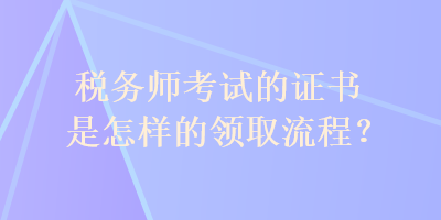 稅務(wù)師考試的證書(shū)是怎樣的領(lǐng)取流程？