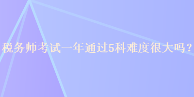 稅務(wù)師考試一年通過5科難度很大嗎？