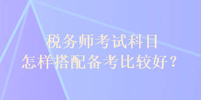 稅務(wù)師考試科目怎樣搭配備考比較好？