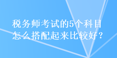 稅務師考試的5個科目怎么搭配起來比較好？