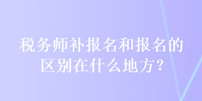 稅務(wù)師補(bǔ)報名和報名的區(qū)別在什么地方？