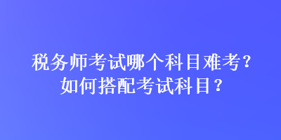 稅務(wù)師考試哪個科目難考？如何搭配考試科目？