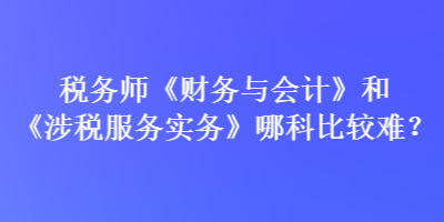 稅務(wù)師《財務(wù)與會計》和《涉稅服務(wù)實務(wù)》哪科比較難？