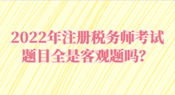 2022年注冊(cè)稅務(wù)師考試題目全是客觀題嗎？