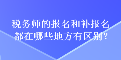 稅務(wù)師的報(bào)名和補(bǔ)報(bào)名都在哪些地方有區(qū)別？