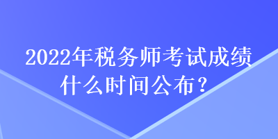 2022年稅務師考試成績什么時間公布？