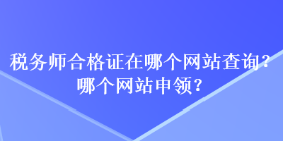 稅務(wù)師合格證在哪個(gè)網(wǎng)站查詢？哪個(gè)網(wǎng)站申領(lǐng)？